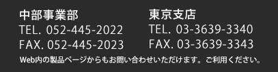 中部事業部052-445-2022　｜　東京支店03-3639-3340　｜　Web内の製品ページからもお問い合わせいただけます。ご利用下さい。